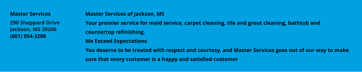 Master Services of Jackson, MS Your premier service for maid service, carpet cleaning, tile and grout cleaning, bathtub and countertop refinishing. We Exceed Expectations You deserve to be treated with respect and courtesy, and Master Services goes out of our way to make sure that every customer is a happy and satisfied customer Master Services 290 Sheppard Drive Jackson, MS 39206 (601) 954-3208