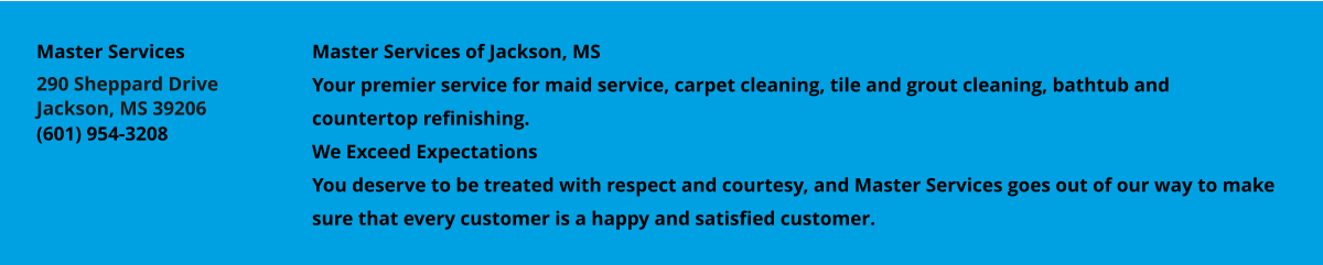 Master Services of Jackson, MS Your premier service for maid service, carpet cleaning, tile and grout cleaning, bathtub and countertop refinishing. We Exceed Expectations You deserve to be treated with respect and courtesy, and Master Services goes out of our way to make sure that every customer is a happy and satisfied customer. Master Services 290 Sheppard Drive Jackson, MS 39206 (601) 954-3208